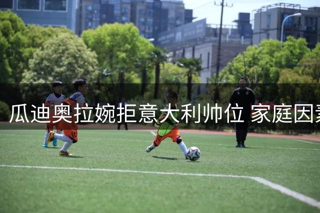 瓜迪奥拉婉拒意大利帅位 家庭因素与执教理念成关键考量